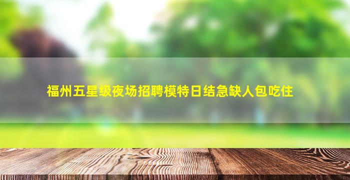 福州五星级夜场招聘模特日结急缺人包吃住